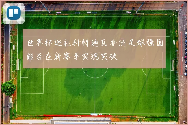 世界杯巡礼科特迪瓦非洲足球强国能否在新赛季实现突破