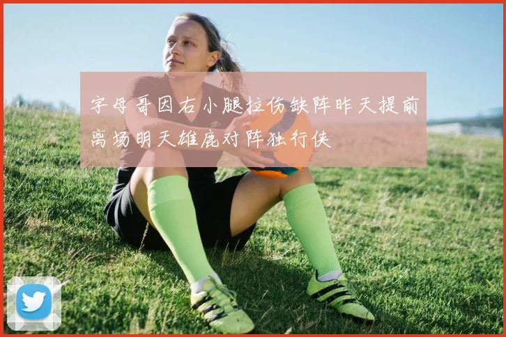 字母哥因右小腿拉伤缺阵昨天提前离场明天雄鹿对阵独行侠